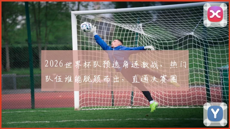 2026世界杯队预选角逐激战，热门队伍谁能脱颖而出，直通决赛圈