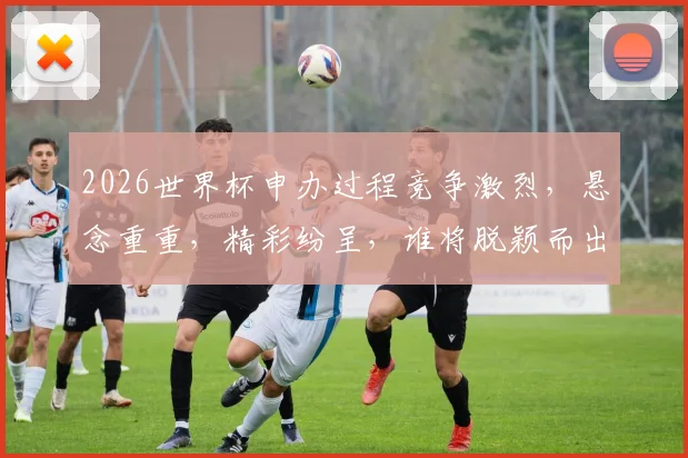 2026世界杯申办过程竞争激烈，悬念重重，精彩纷呈，谁将脱颖而出