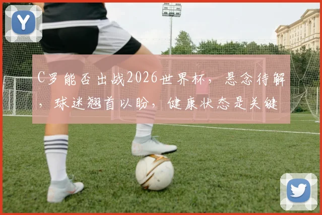C罗能否出战2026世界杯，悬念待解，球迷翘首以盼，健康状态是关键。
