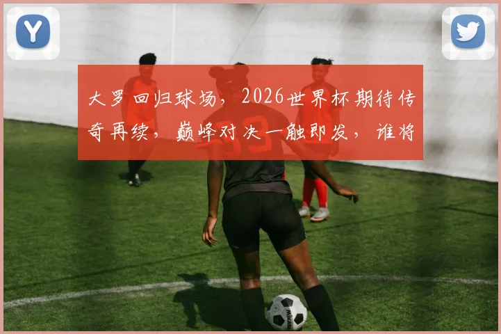 大罗回归球场，2026世界杯期待传奇再续，巅峰对决一触即发，谁将问鼎荣耀