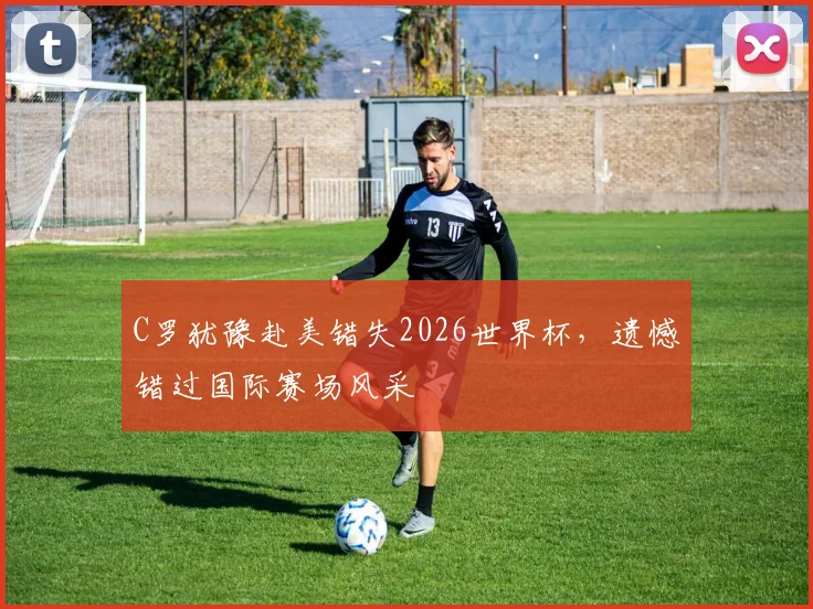 C罗犹豫赴美错失2026世界杯，遗憾错过国际赛场风采