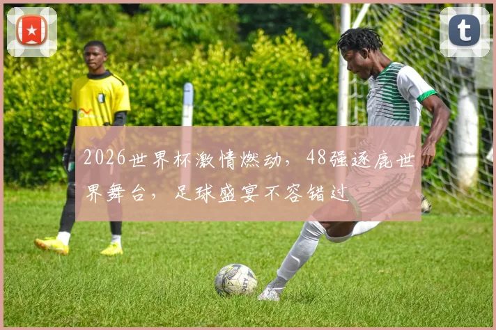 2026世界杯激情燃动，48强逐鹿世界舞台，足球盛宴不容错过