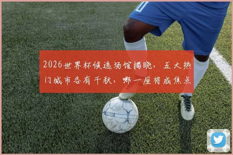 2026世界杯候选场馆揭晓，五大热门城市各有千秋，哪一座将成焦点