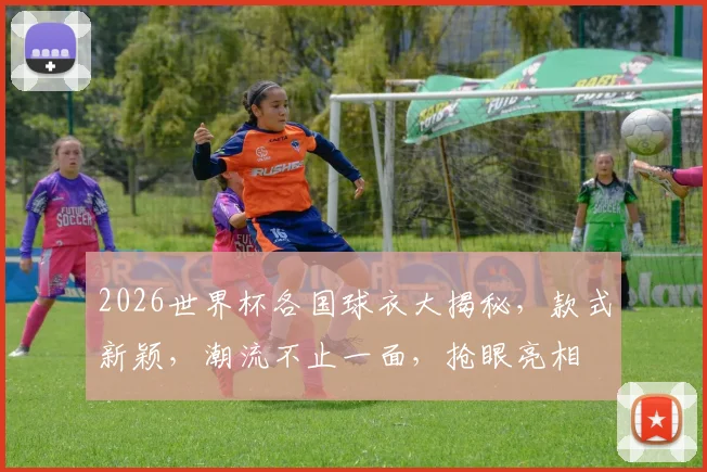 2026世界杯各国球衣大揭秘，款式新颖，潮流不止一面，抢眼亮相