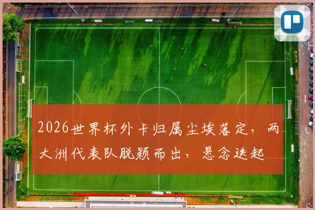 2026世界杯外卡归属尘埃落定，两大洲代表队脱颖而出，悬念迭起